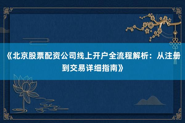 《北京股票配资公司线上开户全流程解析：从注册到交易详细指南》