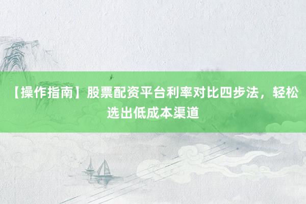 【操作指南】股票配资平台利率对比四步法，轻松选出低成本渠道