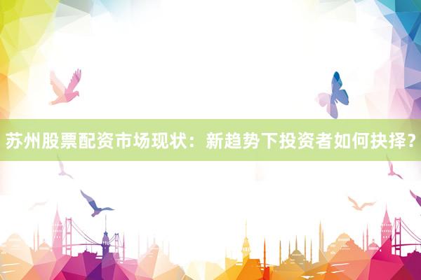 苏州股票配资市场现状：新趋势下投资者如何抉择？