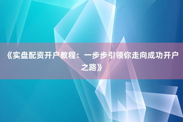 《实盘配资开户教程：一步步引领你走向成功开户之路》