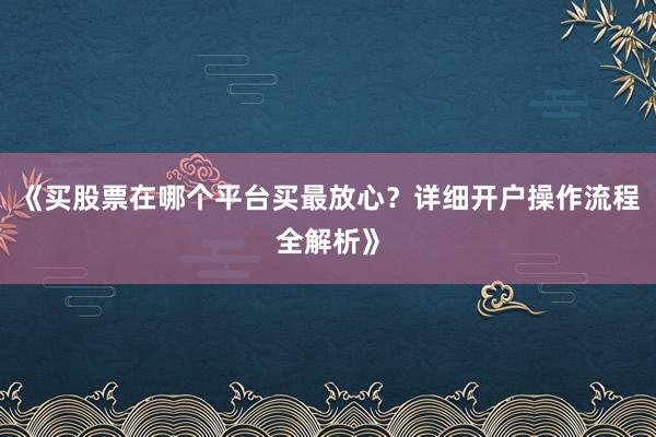 《买股票在哪个平台买最放心？详细开户操作流程全解析》