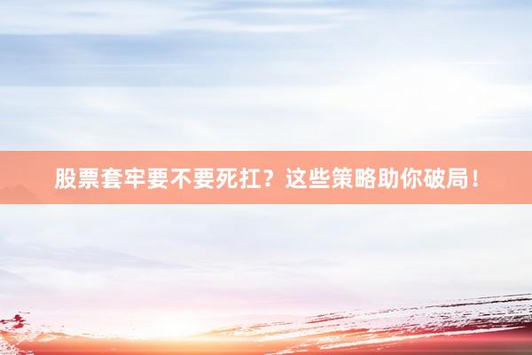 股票套牢要不要死扛？这些策略助你破局！