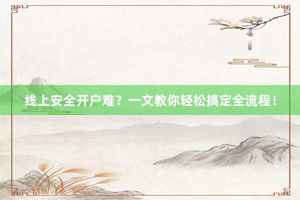 线上安全开户难？一文教你轻松搞定全流程！