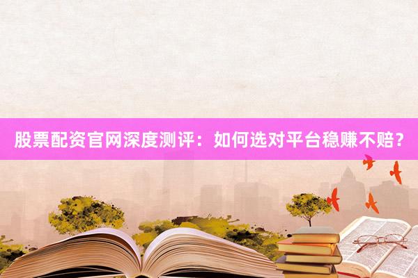 股票配资官网深度测评：如何选对平台稳赚不赔？