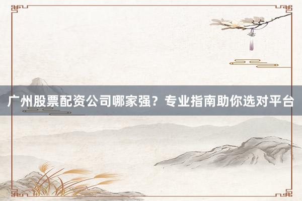 广州股票配资公司哪家强？专业指南助你选对平台