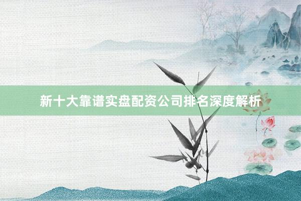 新十大靠谱实盘配资公司排名深度解析