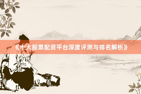 《十大股票配资平台深度评测与排名解析》