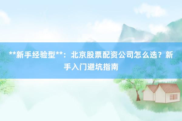 **新手经验型**：北京股票配资公司怎么选？新手入门避坑指南