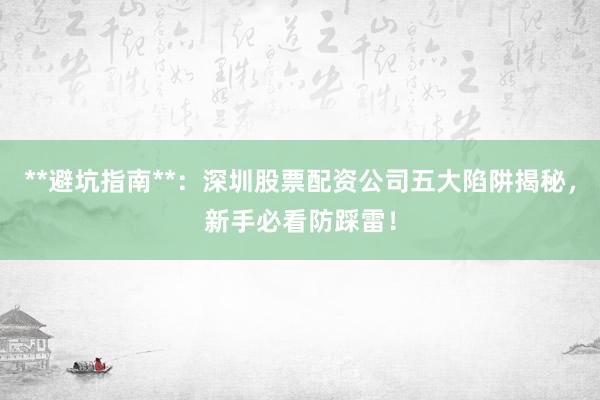 **避坑指南**：深圳股票配资公司五大陷阱揭秘，新手必看防踩雷！