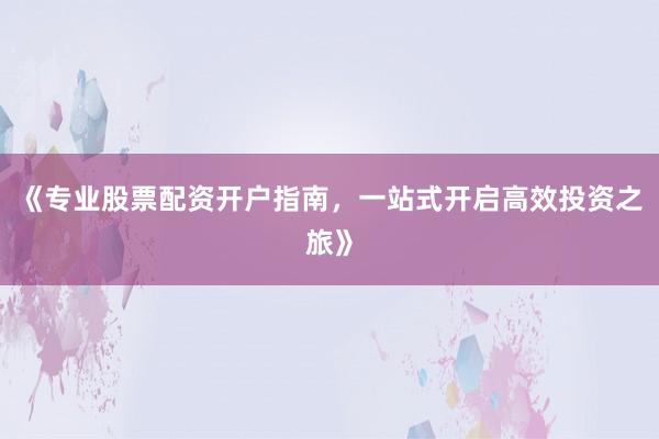 《专业股票配资开户指南，一站式开启高效投资之旅》