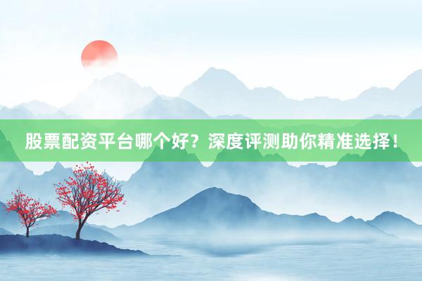 股票配资平台哪个好？深度评测助你精准选择！