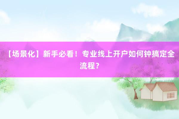【场景化】新手必看！专业线上开户如何钟搞定全流程？
