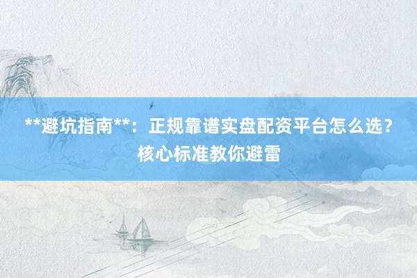 **避坑指南**：正规靠谱实盘配资平台怎么选？核心标准教你避雷