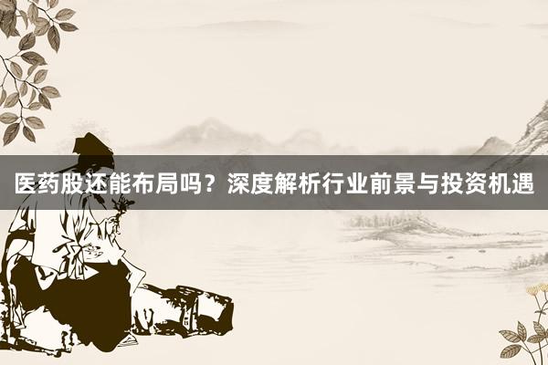 医药股还能布局吗？深度解析行业前景与投资机遇
