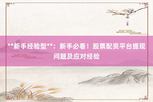 **新手经验型**：新手必看！股票配资平台提现问题及应对经验