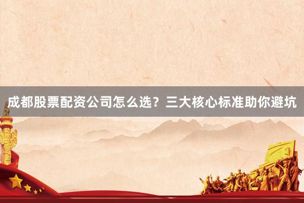 成都股票配资公司怎么选？三大核心标准助你避坑