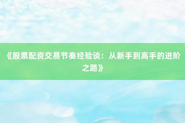 《股票配资交易节奏经验谈：从新手到高手的进阶之路》