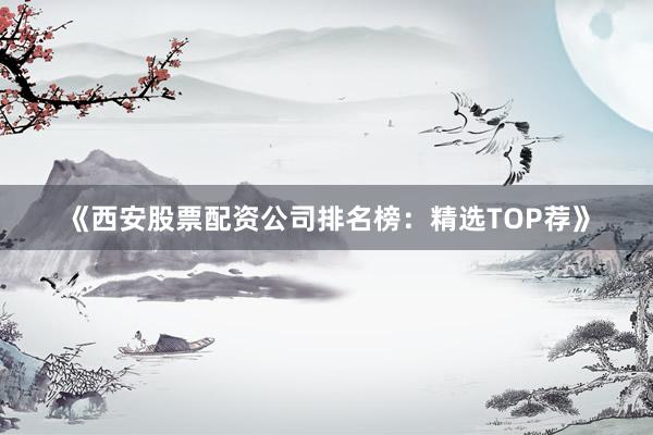 《西安股票配资公司排名榜：精选TOP荐》