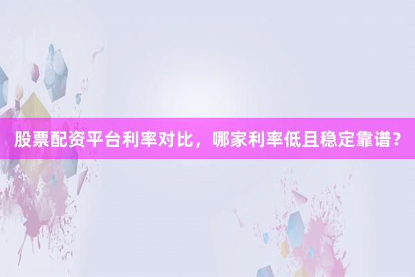 股票配资平台利率对比，哪家利率低且稳定靠谱？