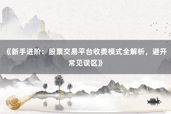 《新手进阶：股票交易平台收费模式全解析，避开常见误区》