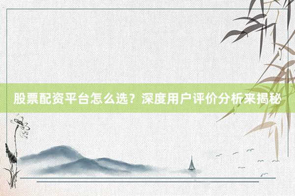 股票配资平台怎么选？深度用户评价分析来揭秘