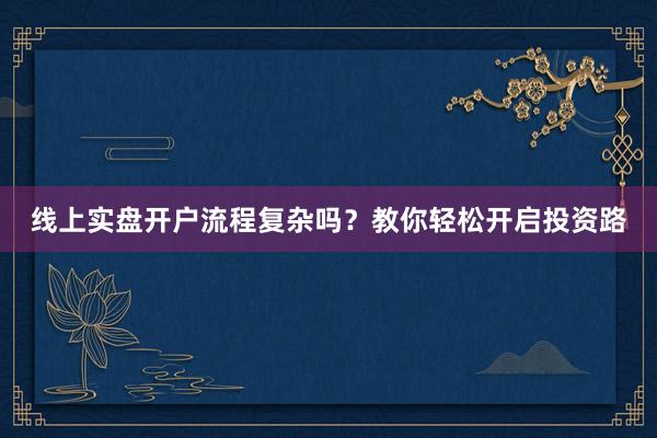 线上实盘开户流程复杂吗？教你轻松开启投资路