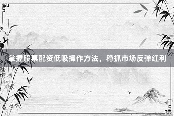 掌握股票配资低吸操作方法，稳抓市场反弹红利