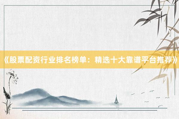 《股票配资行业排名榜单：精选十大靠谱平台推荐》