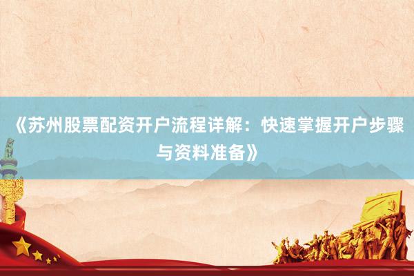 《苏州股票配资开户流程详解：快速掌握开户步骤与资料准备》