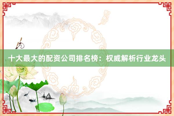 十大最大的配资公司排名榜：权威解析行业龙头
