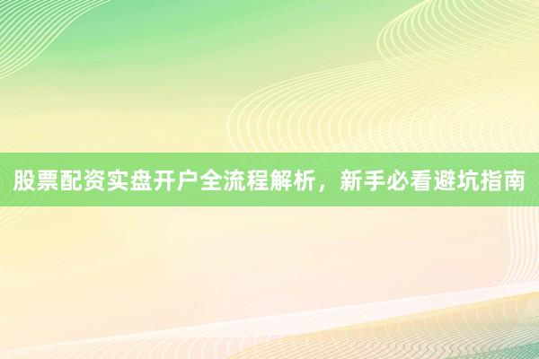 股票配资实盘开户全流程解析，新手必看避坑指南