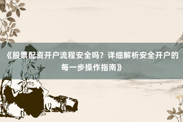 《股票配资开户流程安全吗？详细解析安全开户的每一步操作指南》