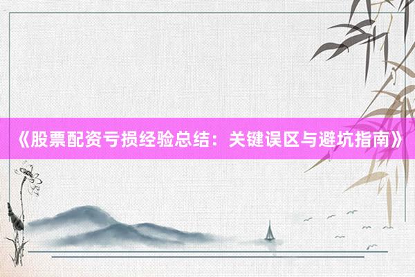 《股票配资亏损经验总结：关键误区与避坑指南》