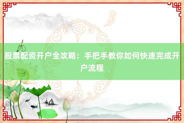 股票配资开户全攻略：手把手教你如何快速完成开户流程