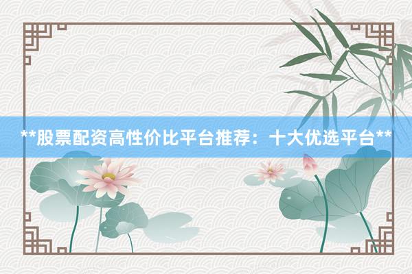 **股票配资高性价比平台推荐：十大优选平台**