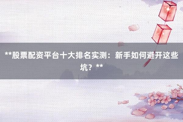 **股票配资平台十大排名实测：新手如何避开这些坑？**