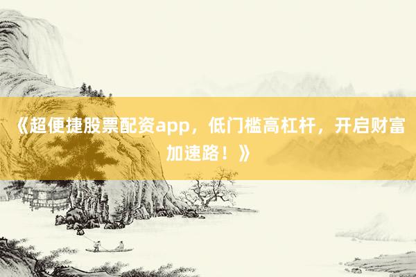 《超便捷股票配资app，低门槛高杠杆，开启财富加速路！》