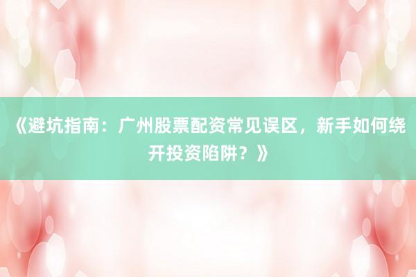 《避坑指南：广州股票配资常见误区，新手如何绕开投资陷阱？》
