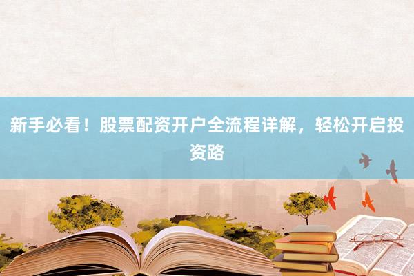 新手必看！股票配资开户全流程详解，轻松开启投资路