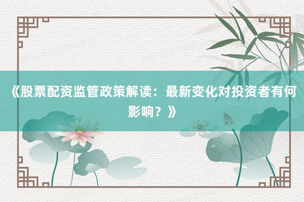 《股票配资监管政策解读：最新变化对投资者有何影响？》