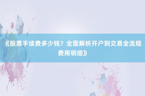 《股票手续费多少钱？全面解析开户到交易全流程费用明细》