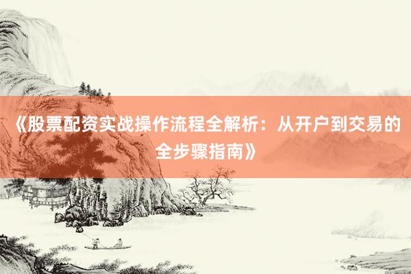 《股票配资实战操作流程全解析：从开户到交易的全步骤指南》