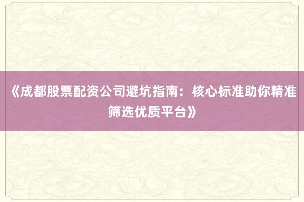 《成都股票配资公司避坑指南:核心标准助你精准筛选优质平台》
