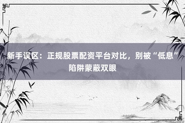 新手误区:正规股票配资平台对比,别被“低息”陷阱蒙蔽双眼