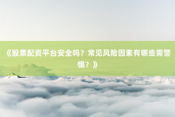《股票配资平台安全吗？常见风险因素有哪些需警惕？》