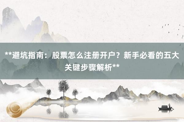 **避坑指南：股票怎么注册开户？新手必看的五大关键步骤解析**