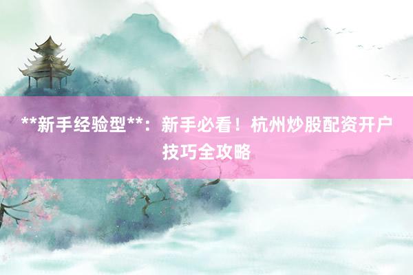 **新手经验型**：新手必看！杭州炒股配资开户技巧全攻略