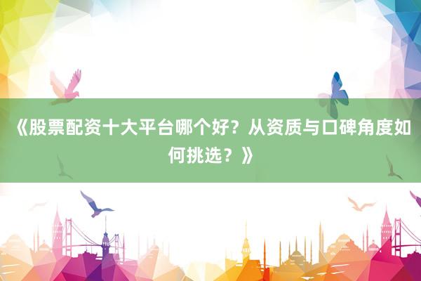 《股票配资十大平台哪个好？从资质与口碑角度如何挑选？》