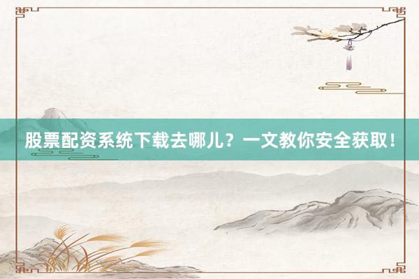 股票配资系统下载去哪儿？一文教你安全获取！