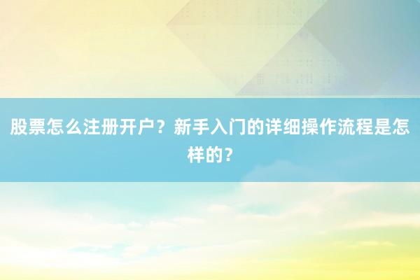 股票怎么注册开户？新手入门的详细操作流程是怎样的？